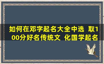 如何在邓字起名大全中选  取100分好名传统文  化国学起名有哪些专业技巧